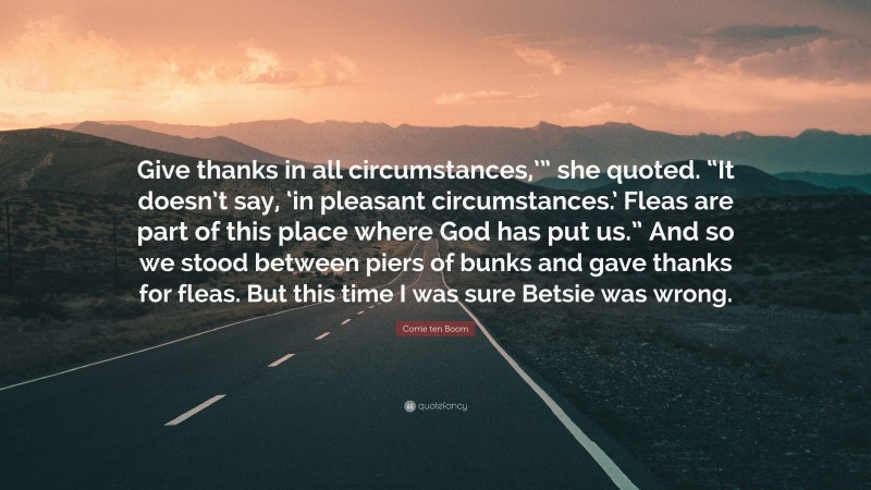 Corrie ten Boom Quote: “Give thanks in all circumstances,’” she quoted. “It doesn’t say, ‘in pleasant circumstances.’ Fleas are part of this place where God has put us.” And so we stood between piers of bunks and gave thanks for fleas. But this time I was sure Betsie was wrong.”