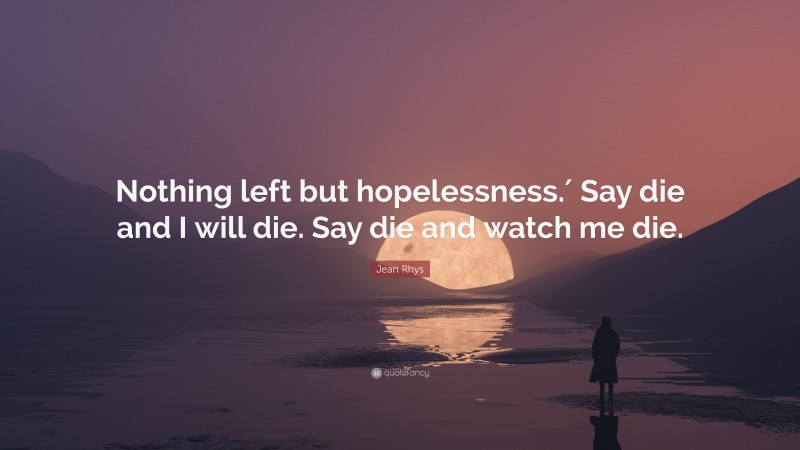 Jean Rhys Quote: “Nothing left but hopelessness.′ Say die and I will die. Say die and watch me die.”