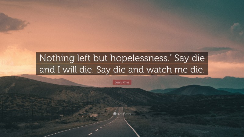 Jean Rhys Quote: “Nothing left but hopelessness.′ Say die and I will die. Say die and watch me die.”