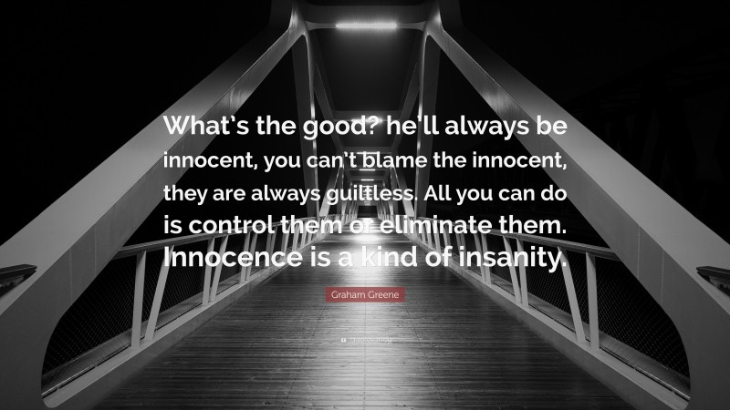 Graham Greene Quote: “What’s the good? he’ll always be innocent, you can’t blame the innocent, they are always guiltless. All you can do is control them or eliminate them. Innocence is a kind of insanity.”
