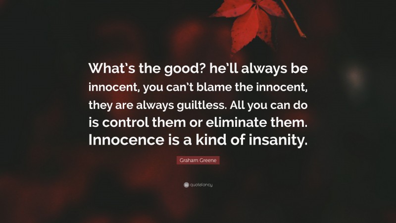 Graham Greene Quote: “What’s the good? he’ll always be innocent, you can’t blame the innocent, they are always guiltless. All you can do is control them or eliminate them. Innocence is a kind of insanity.”