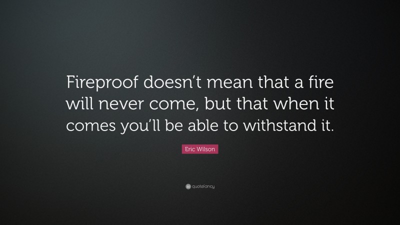 Eric Wilson Quote: “Fireproof doesn’t mean that a fire will never come, but that when it comes you’ll be able to withstand it.”