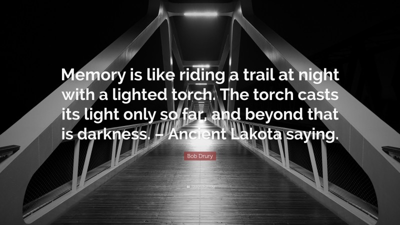 Bob Drury Quote: “Memory is like riding a trail at night with a lighted torch. The torch casts its light only so far, and beyond that is darkness. – Ancient Lakota saying.”