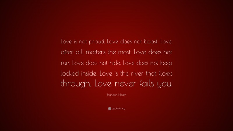 Brandon Heath Quote: “Love is not proud. Love does not boast. Love, after all, matters the most. Love does not run. Love does not hide. Love does not keep locked inside. Love is the river that flows through. Love never fails you.”
