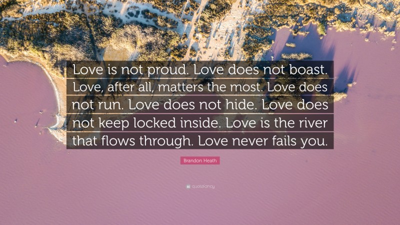 Brandon Heath Quote: “Love is not proud. Love does not boast. Love, after all, matters the most. Love does not run. Love does not hide. Love does not keep locked inside. Love is the river that flows through. Love never fails you.”