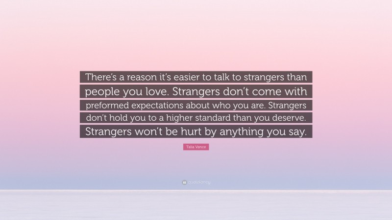 Talia Vance Quote: “There’s a reason it’s easier to talk to strangers than people you love. Strangers don’t come with preformed expectations about who you are. Strangers don’t hold you to a higher standard than you deserve. Strangers won’t be hurt by anything you say.”