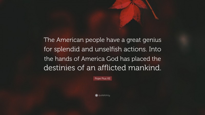 Pope Pius XII Quote: “The American people have a great genius for splendid and unselfish actions. Into the hands of America God has placed the destinies of an afflicted mankind.”