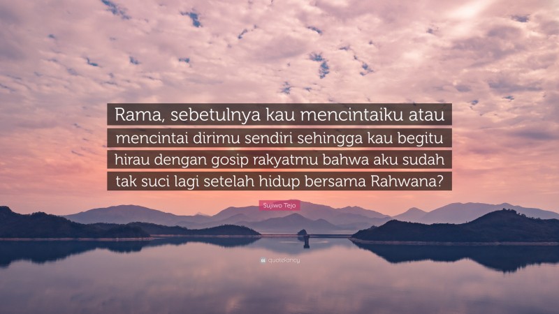 Sujiwo Tejo Quote: “Rama, sebetulnya kau mencintaiku atau mencintai dirimu sendiri sehingga kau begitu hirau dengan gosip rakyatmu bahwa aku sudah tak suci lagi setelah hidup bersama Rahwana?”