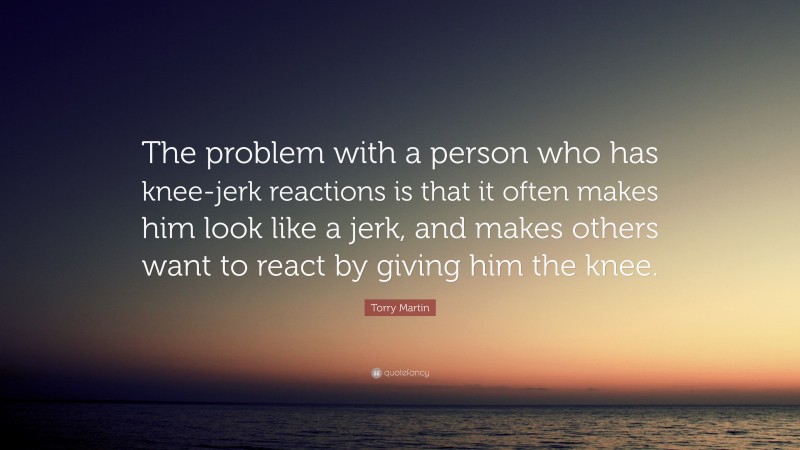 Torry Martin Quote: “The problem with a person who has knee-jerk reactions is that it often makes him look like a jerk, and makes others want to react by giving him the knee.”