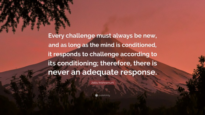 Jiddu Krishnamurti Quote: “Every challenge must always be new, and as long as the mind is conditioned, it responds to challenge according to its conditioning; therefore, there is never an adequate response.”