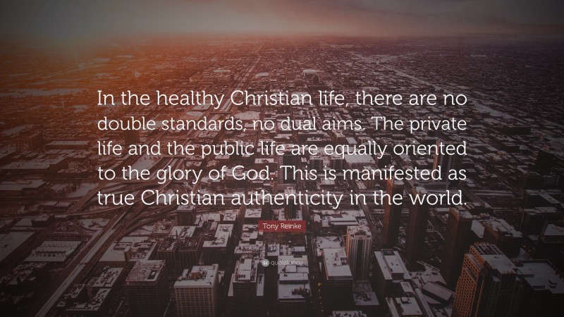 Tony Reinke Quote: “In the healthy Christian life, there are no double standards, no dual aims. The private life and the public life are equally oriented to the glory of God. This is manifested as true Christian authenticity in the world.”