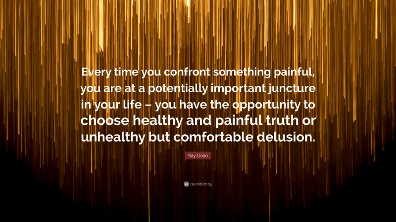 Ray Dalio Quote: “Every time you confront something painful, you are at a potentially important juncture in your life – you have the opportunity to choose healthy and painful truth or unhealthy but comfortable delusion.”