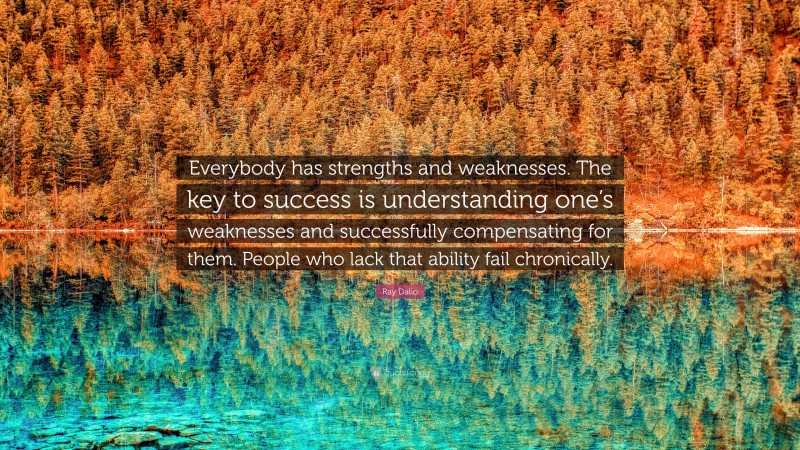 Ray Dalio Quote: “Everybody has strengths and weaknesses. The key to success is understanding one’s weaknesses and successfully compensating for them. People who lack that ability fail chronically.”