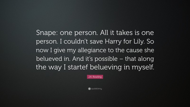J.K. Rowling Quote: “Snape: one person. All it takes is one person. I couldn’t save Harry for Lily. So now I give my allegiance to the cause she belueved in. And it’s possible – that along the way I startef belueving in myself.”