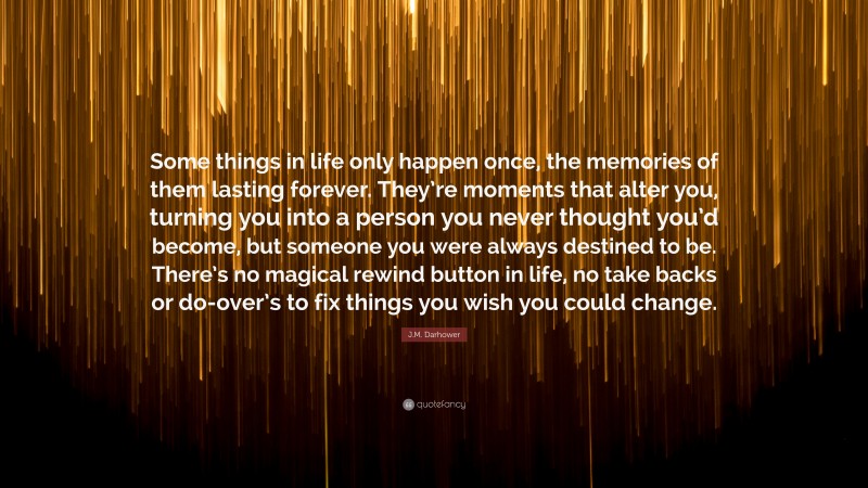J.M. Darhower Quote: “Some things in life only happen once, the memories of them lasting forever. They’re moments that alter you, turning you into a person you never thought you’d become, but someone you were always destined to be. There’s no magical rewind button in life, no take backs or do-over’s to fix things you wish you could change.”