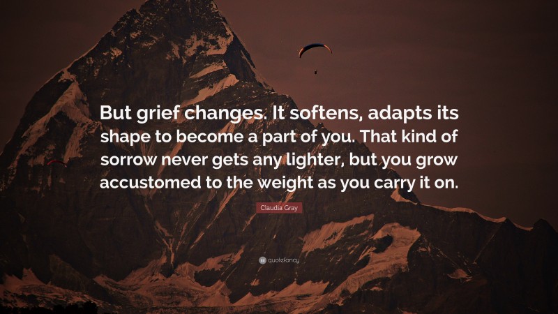 Claudia Gray Quote: “But grief changes. It softens, adapts its shape to become a part of you. That kind of sorrow never gets any lighter, but you grow accustomed to the weight as you carry it on.”