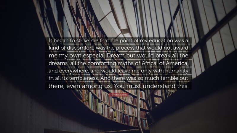 Ta-Nehisi Coates Quote: “It began to strike me that the point of my education was a kind of discomfort, was the process that would not award me my own especial Dream but would break all the dreams, all the comforting myths of Africa, of America, and everywhere, and would leave me only with humanity in all its terribleness. And there was so much terrible out there, even among us. You must understand this.”