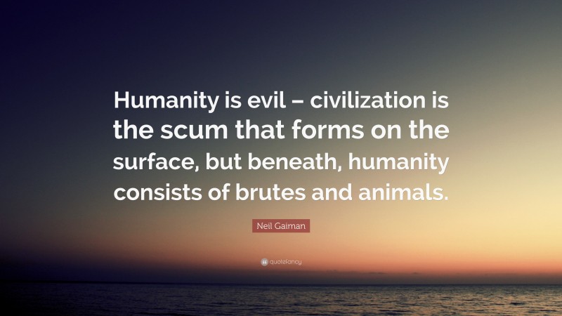 Neil Gaiman Quote: “Humanity is evil – civilization is the scum that forms on the surface, but beneath, humanity consists of brutes and animals.”