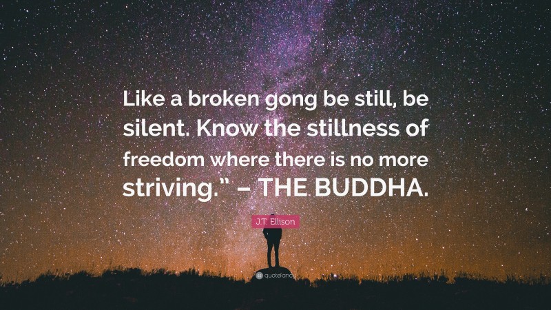 J.T. Ellison Quote: “Like a broken gong be still, be silent. Know the stillness of freedom where there is no more striving.” – THE BUDDHA.”