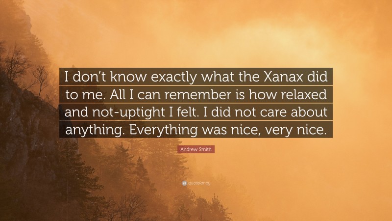 Andrew Smith Quote: “I don’t know exactly what the Xanax did to me. All I can remember is how relaxed and not-uptight I felt. I did not care about anything. Everything was nice, very nice.”
