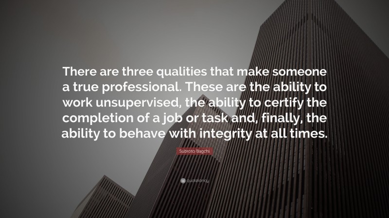Subroto Bagchi Quote: “There are three qualities that make someone a true professional. These are the ability to work unsupervised, the ability to certify the completion of a job or task and, finally, the ability to behave with integrity at all times.”