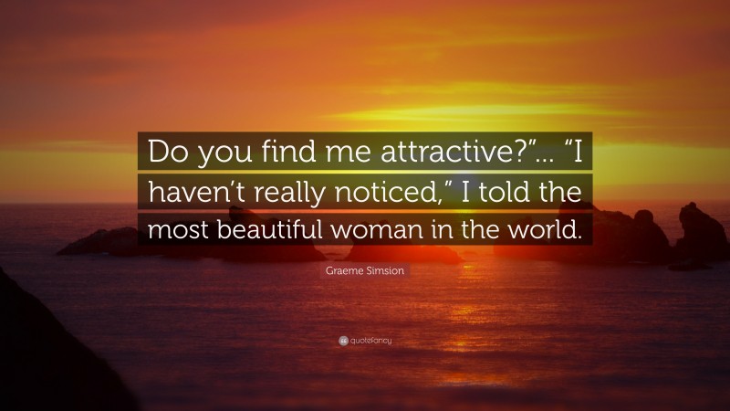 Graeme Simsion Quote: “Do you find me attractive?”... “I haven’t really noticed,” I told the most beautiful woman in the world.”