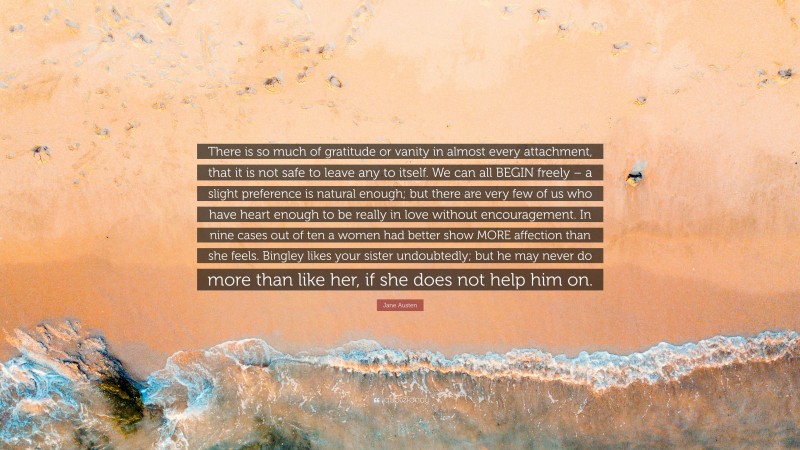 Jane Austen Quote: “There is so much of gratitude or vanity in almost every attachment, that it is not safe to leave any to itself. We can all BEGIN freely – a slight preference is natural enough; but there are very few of us who have heart enough to be really in love without encouragement. In nine cases out of ten a women had better show MORE affection than she feels. Bingley likes your sister undoubtedly; but he may never do more than like her, if she does not help him on.”