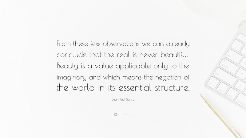 Jean-Paul Sartre Quote: “From these few observations we can already conclude that the real is never beautiful. Beauty is a value applicable only to the imaginary and which means the negation of the world in its essential structure.”