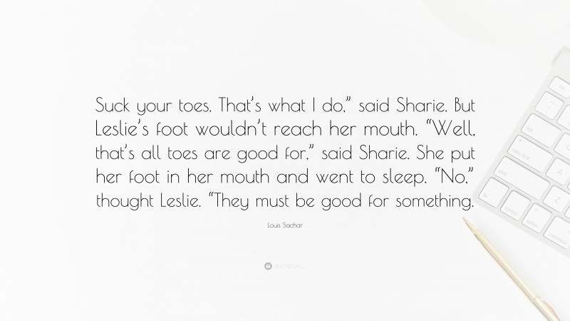 Louis Sachar Quote: “Suck your toes. That’s what I do,” said Sharie. But Leslie’s foot wouldn’t reach her mouth. “Well, that’s all toes are good for,” said Sharie. She put her foot in her mouth and went to sleep. “No,” thought Leslie. “They must be good for something.”