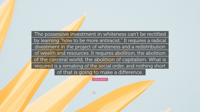 Saidiya Hartman Quote: “The possessive investment in whiteness can’t be rectified by learning “how to be more antiracist.” It requires a radical divestment in the project of whiteness and a redistribution of wealth and resources. It requires abolition, the abolition of the carceral world, the abolition of capitalism. What is required is a remaking of the social order, and nothing short of that is going to make a difference.”