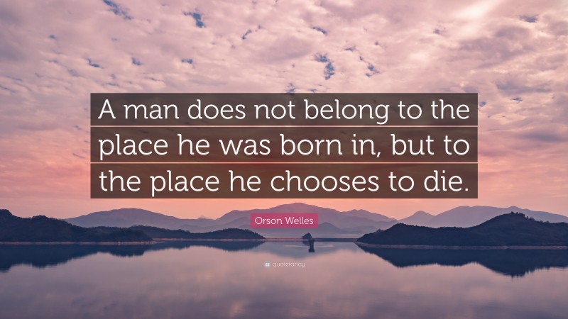 Orson Welles Quote: “A man does not belong to the place he was born in, but to the place he chooses to die.”