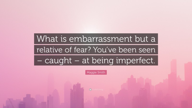 Maggie Smith Quote: “What is embarrassment but a relative of fear? You’ve been seen – caught – at being imperfect.”