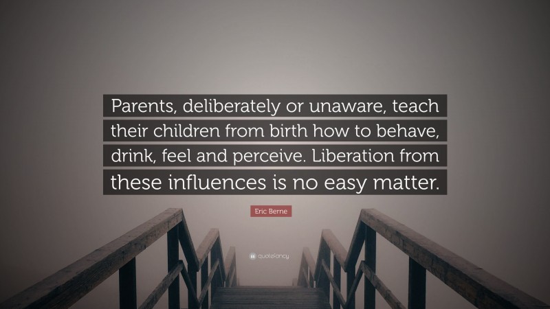 Eric Berne Quote: “Parents, deliberately or unaware, teach their children from birth how to behave, drink, feel and perceive. Liberation from these influences is no easy matter.”