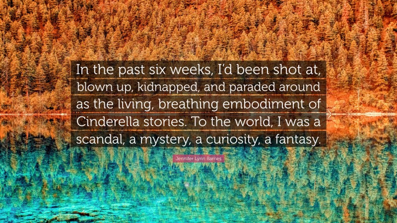 Jennifer Lynn Barnes Quote: “In the past six weeks, I’d been shot at, blown up, kidnapped, and paraded around as the living, breathing embodiment of Cinderella stories. To the world, I was a scandal, a mystery, a curiosity, a fantasy.”
