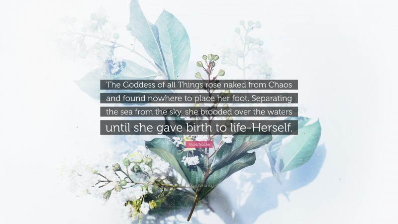 Vicki Noble Quote: “The Goddess of all Things rose naked from Chaos and found nowhere to place her foot. Separating the sea from the sky, she brooded over the waters until she gave birth to life-Herself.”