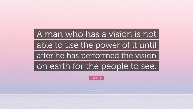 Black Elk Quote: “A man who has a vision is not able to use the power of it until after he has performed the vision on earth for the people to see.”