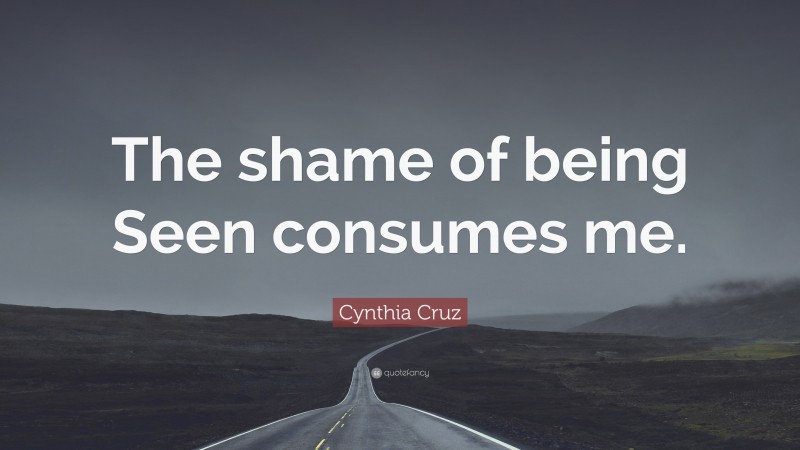 Cynthia Cruz Quote: “The shame of being Seen consumes me.”