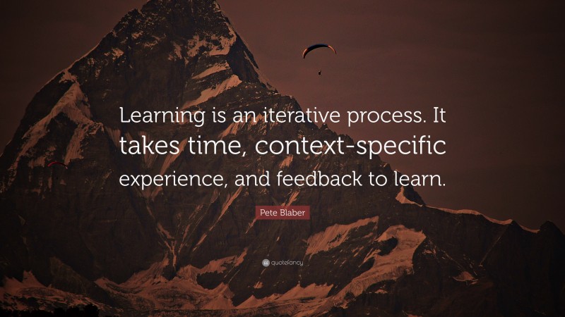 Pete Blaber Quote: “Learning is an iterative process. It takes time, context-specific experience, and feedback to learn.”