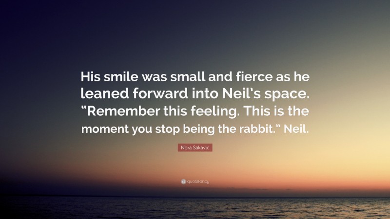 Nora Sakavic Quote: “His smile was small and fierce as he leaned forward into Neil’s space. “Remember this feeling. This is the moment you stop being the rabbit.” Neil.”