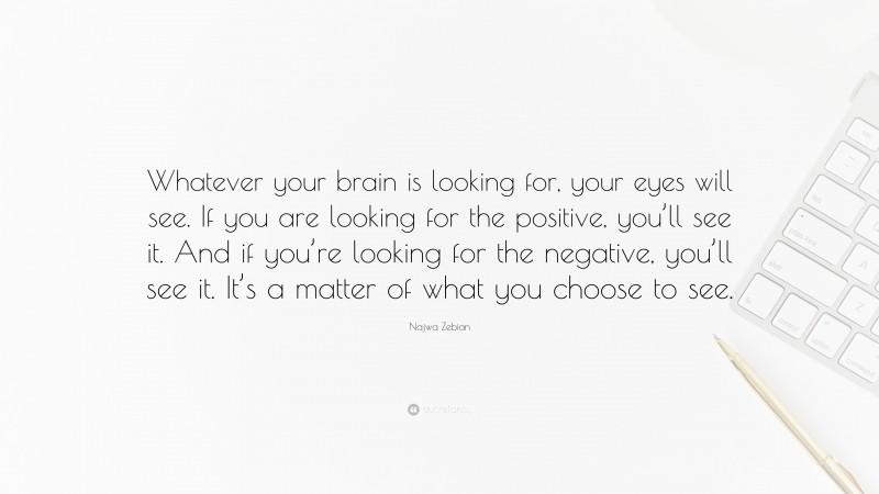 Najwa Zebian Quote: “Whatever your brain is looking for, your eyes will see. If you are looking for the positive, you’ll see it. And if you’re looking for the negative, you’ll see it. It’s a matter of what you choose to see.”