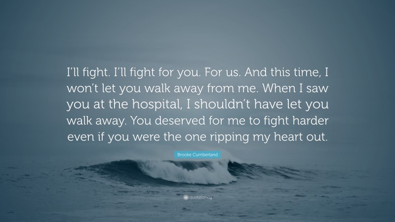 Brooke Cumberland Quote: “I’ll fight. I’ll fight for you. For us. And this time, I won’t let you walk away from me. When I saw you at the hospital, I shouldn’t have let you walk away. You deserved for me to fight harder even if you were the one ripping my heart out.”