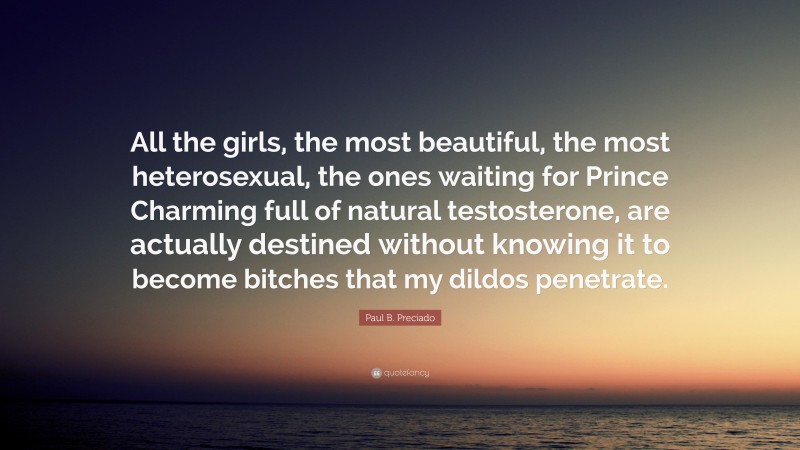 Paul B. Preciado Quote: “All the girls, the most beautiful, the most heterosexual, the ones waiting for Prince Charming full of natural testosterone, are actually destined without knowing it to become bitches that my dildos penetrate.”