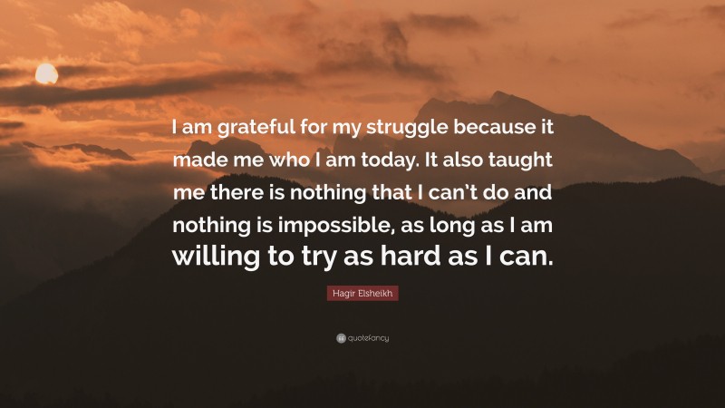 Hagir Elsheikh Quote: “I am grateful for my struggle because it made me who I am today. It also taught me there is nothing that I can’t do and nothing is impossible, as long as I am willing to try as hard as I can.”