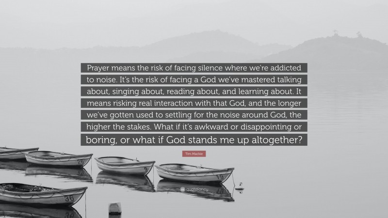 Tim Mackie Quote: “Prayer means the risk of facing silence where we’re addicted to noise. It’s the risk of facing a God we’ve mastered talking about, singing about, reading about, and learning about. It means risking real interaction with that God, and the longer we’ve gotten used to settling for the noise around God, the higher the stakes. What if it’s awkward or disappointing or boring, or what if God stands me up altogether?”