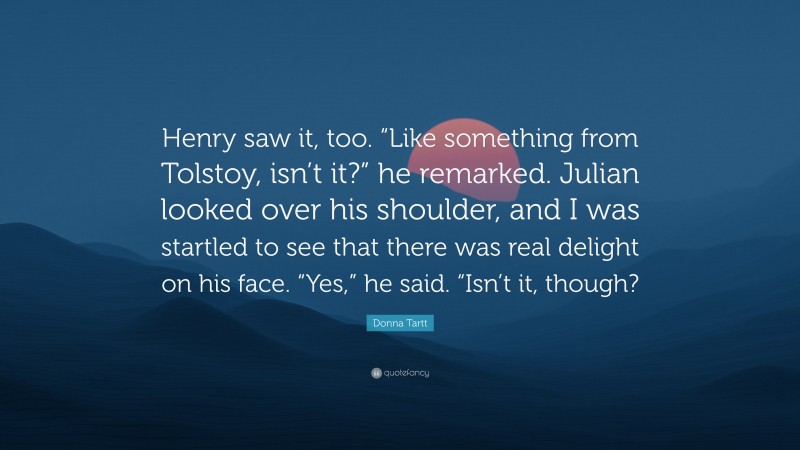 Donna Tartt Quote: “Henry saw it, too. “Like something from Tolstoy, isn’t it?” he remarked. Julian looked over his shoulder, and I was startled to see that there was real delight on his face. “Yes,” he said. “Isn’t it, though?”