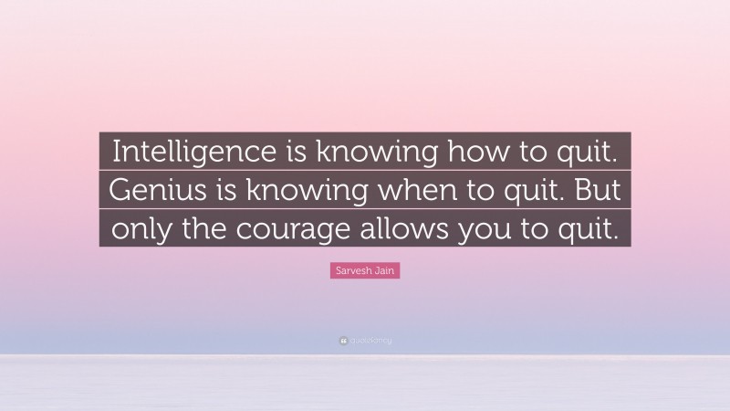 Sarvesh Jain Quote: “Intelligence is knowing how to quit. Genius is knowing when to quit. But only the courage allows you to quit.”
