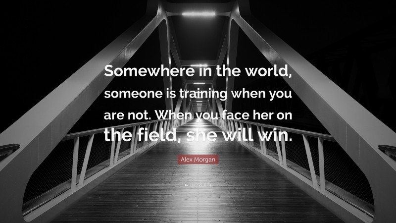 Alex Morgan Quote: “Somewhere in the world, someone is training when you are not. When you face her on the field, she will win.”