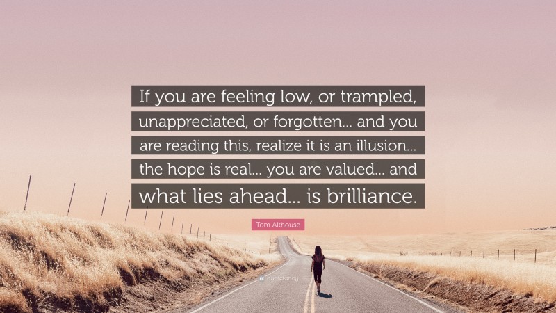 Tom Althouse Quote: “If you are feeling low, or trampled, unappreciated, or forgotten... and you are reading this, realize it is an illusion... the hope is real... you are valued... and what lies ahead... is brilliance.”