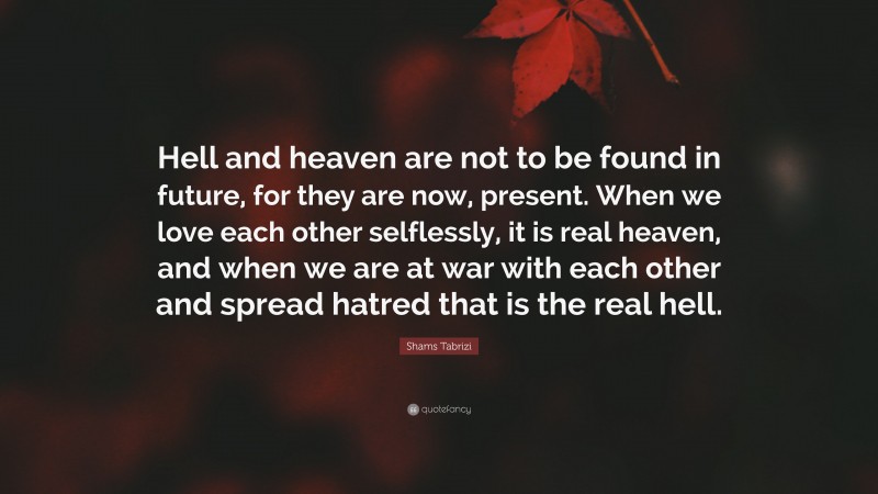 Shams Tabrizi Quote: “Hell and heaven are not to be found in future, for they are now, present. When we love each other selflessly, it is real heaven, and when we are at war with each other and spread hatred that is the real hell.”