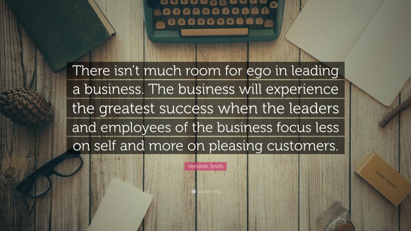 Hendrith Smith Quote: “There isn’t much room for ego in leading a business. The business will experience the greatest success when the leaders and employees of the business focus less on self and more on pleasing customers.”